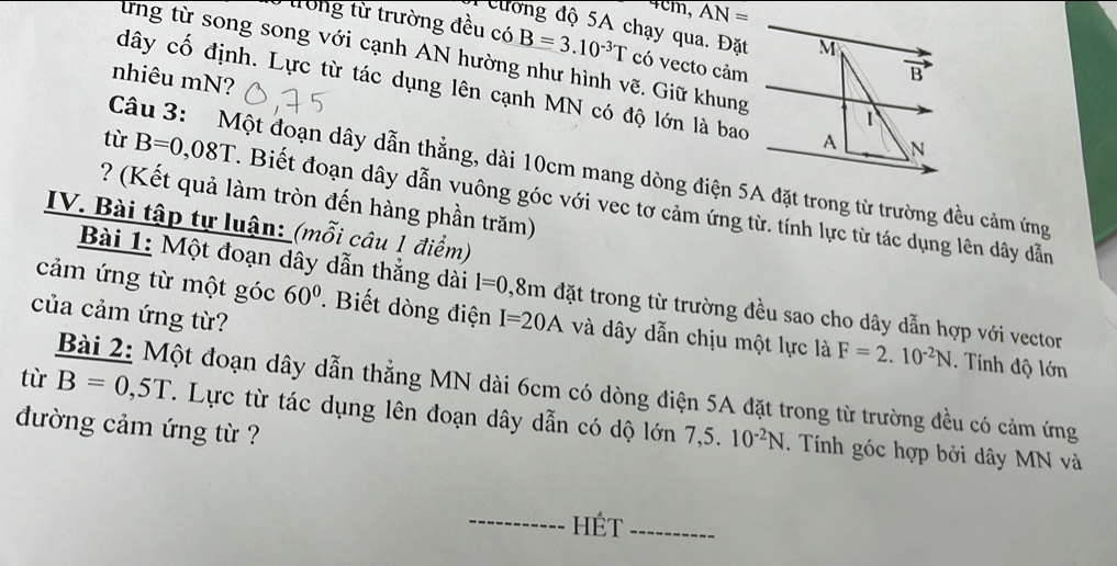 AN=
Peương độ 5A chạy qua. Đặt 
trong từ trường đều có B=3.10^(-3)T có vecto cảm 
ừng từ song song với cạnh AN hường như hình vẽ. Giữ khung 
nhiêu mN?
dây cố định. Lực từ tác dụng lên cạnh MN có độ lớn là bao 
Câu 3: Một đoạn dây dẫn thẳng, dài 10cm mang dòng điện 5A đặt trong từ trường đều cảm ứng 
? (Kết quả làm tròn đến hàng phần trăm) 
tù B=0,08T 1. Biết đoạn dây dẫn vuông góc với vec tơ cảm ứng từ. tính lực từ tác dụng lên dây dẫn 
IV. Bài tập tự luận: (mỗi câu 1 điểm) 
Bài 1: Một đoạn dây dẫn thẳng dài l=0. , 8m đặt trong từ trường đều sao cho dây dẫn hợp với vector 
của cảm ứng từ? 
cảm ứng từ một góc 60°. Biết dòng điện I=20A và dây dẫn chịu một lực là F=2.10^(-2)N. Tính độ lớn 
Bài 2: Một đoạn dây dẫn thẳng MN dài 6cm có dòng điện 5A đặt trong từ trường đều có cảm ứng 
tù B=0,5T T. Lực từ tác dụng lên đoạn dây dẫn có dộ lớn 7,5.10^(-2)N. Tính góc hợp bởi dây MN và 
đường cảm ứng từ ? 
HÉt