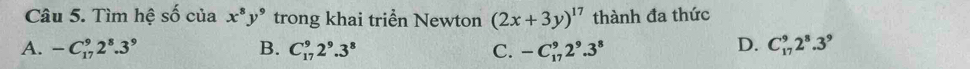 Tìm hệ s của x^8y^9 trong khai triển Newton (2x+3y)^17 thành đa thức
D.
A. -C_(17)^92^8.3^9 B. C_(17)^92^9.3^8 C. -C_(17)^92^9.3^8 C_(17)^92^8.3^9