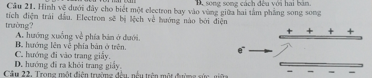 D. song song cách đêu với hai bản.
Câu 21. Hình vẽ dưới đây cho biết một electron bay vào vùng giữa hai tấm phẳng song song
tích điện trái dấu. Electron sẽ bị lệch về hướng nào bởi điện
trường?
t
+ +
A. hướng xuống về phía bản ở dưới.
B. hướng lên về phía bản ở trên.
e
C. hướng đi vào trang giấy.
D. hướng đi ra khỏi trang giấy.

Câu 22. Trong một điện trường đều, nếu trên một đường sức, giữa