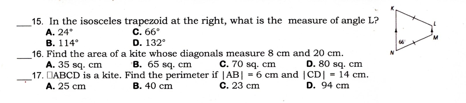 In the isosceles trapezoid at the right, what is the measure of angle L?
A. 24° C. 66°
B. 114° D. 132°
_16. Find the area of a kite whose diagonals measure 8 cm and 20 cm.
A. 35 sq. cm B. 65 sq. cm c. 70 sq. cm D. 80 sq. cm
_17. ￥ABCD is a kite. Find the perimeter if |AB|=6cm and |CD|=14cm.
A. 25 cm B. 40 cm C. 23 cm D. 94 cm