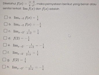 Diketahui f(x)= (|x-2|)/4-x^2  , maka pernyataan berikut yang benar atau
senilai terkait 1im f(x) dan f(x) adalah
a. lim  underlinexto 2f(x)= 1/4 
b. lim_xto 2f(x)=- 1/4 
C. lim_xto 2^+ 1/x+2 = 1/4 
d. f(2)=- 1/4 
e. lim_xto 2^-- 1/x+2 =- 1/4 
f, lim_xto 2^- 1/2+x = 1/4 
g. f(2)= 1/4 
h. lim_xto 2^+- 1/2+x =- 1/4 