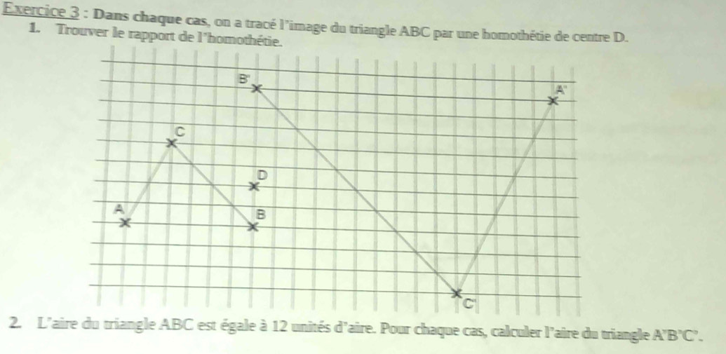 Dans chaque cas, on a tracé l’image du triangle ABC par une homothétie de centre D.
1. Trouver le rapport de l'homothétie.
2. L'aire du triangle ABC est égale à 12 unités d'aire. Pour chaque cas, calculer l'aire du triangle A'B'C'.