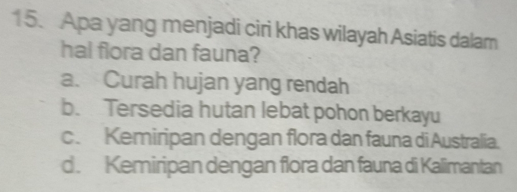 Apa yang menjadi ciri khas wilayah Asiatis dalam
hal flora dan fauna?
a. Curah hujan yang rendah
b. Tersedia hutan lebat pohon berkayu
c. Kemiripan dengan flora dan fauna di Australia.
d. Kemiripan dengan flora dan fauna di Kalimantan