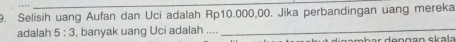 Selisih uang Aufan dan Uci adalah Rp10.000,00. Jika perbandingan uang mereka 
adalah 5:3 , banyak uang Uci adalah .... 
_