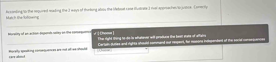 According to the required reading the 2 ways of thinking abou the lifeboat case illustrate 2 rival approaches to justice. Correctly
Match the following
Morality of an action depends soley on the consequence [ Choose ]
The right thing to do is whatever will produce the best state of affairs
Certain duties and rights should command our respect, for reasons independent of the social consequences
Morally speaking consequences are not all we should [ Choose ]
care about