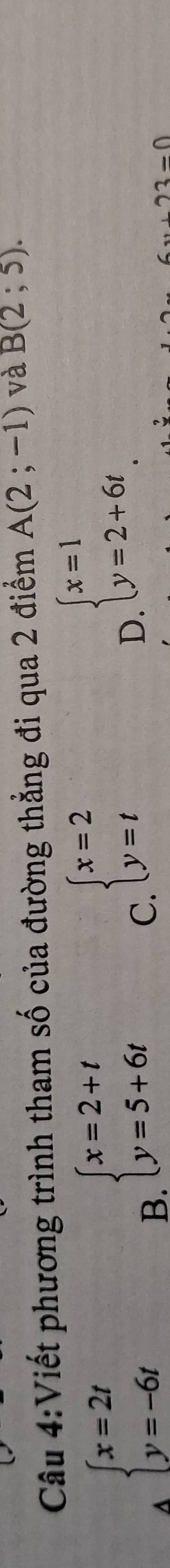 Viết phương trình tham số của đường thẳng đi qua 2 điểm A(2;-1) và B(2;5).
A beginarrayl x=2t y=-6tendarray.
B. beginarrayl x=2+t y=5+6tendarray.
C beginarrayl x=2 y=tendarray.
D beginarrayl x=1 y=2+6tendarray.
2-0