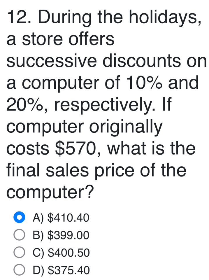 During the holidays,
a store offers
successive discounts on
a computer of 10% and
20%, respectively. If
computer originally
costs $570, what is the
final sales price of the
computer?
A) $410.40
B) $399.00
C) $400.50
D) $375.40