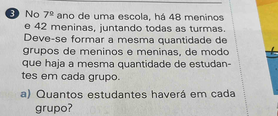 No 7^(_ circ) ano de uma escola, há 48 meninos 
e 42 meninas, juntando todas as turmas. 
Deve-se formar a mesma quantidade de 
grupos de meninos e meninas, de modo 
que haja a mesma quantidade de estudan- 
tes em cada grupo. 
a) Quantos estudantes haverá em cada 
grupo?