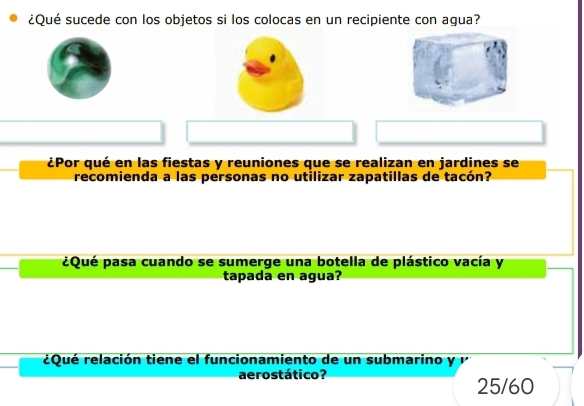 ¿Qué sucede con los objetos si los colocas en un recipiente con agua?
¿Por qué en las fiestas y reuniones que se realizan en jardines se
recomienda a las personas no utilizar zapatillas de tacón?
¿Qué pasa cuando se sumerge una botella de plástico vacía y
tapada en agua?
¿Qué relación tiene el funcionamiento de un submarino y 
aerostático? 25/60