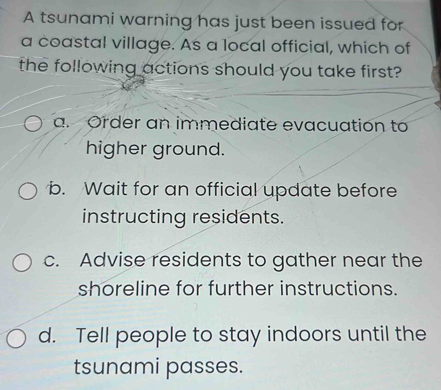 A tsunami warning has just been issued for
a coastal village. As a local official, which of
the following actions should you take first?
a. Order an immediate evacuation to
higher ground.
b. Wait for an official update before
instructing residents.
c. Advise residents to gather near the
shoreline for further instructions.
d. Tell people to stay indoors until the
tsunami passes.