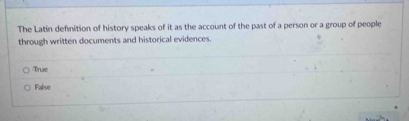 The Latin definition of history speaks of it as the account of the past of a person or a group of people
through written documents and historical evidences.
True
False