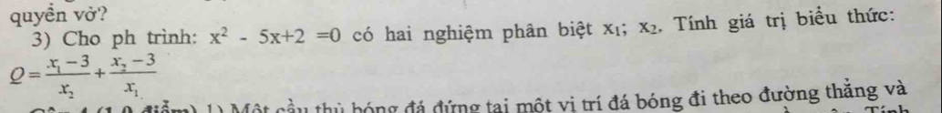 quyền vở?
3) Cho ph trình: x^2-5x+2=0 có hai nghiệm phân biệt x_1; x_2. Tính giá trị biểu thức:
Q=frac x_1-3x_2+frac x_2-3x_1
Một cầu thủ bóng đá đứng tại một vi trí đá bóng đi theo đường thăng và