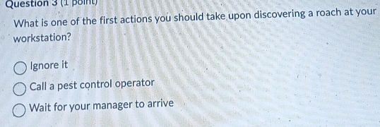 What is one of the first actions you should take upon discovering a roach at your
workstation?
Ignore it
Call a pest control operator
Wait for your manager to arrive