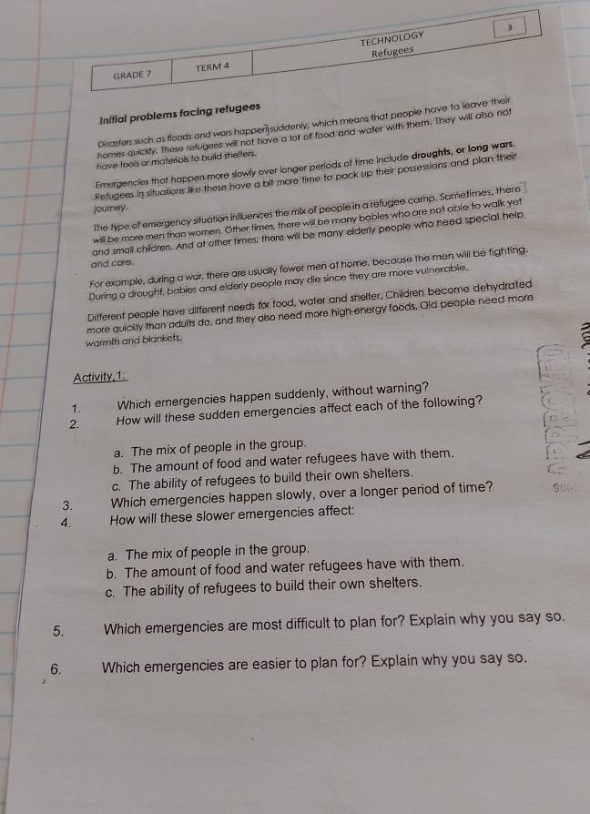 TECHNOLOGY 3
Refugees
GRADE 7 TERM 4
Initial problems facing refugees
Disasters such as floods and wers happen suddenly, which means that people have to leave their
homes quickly. These refugees will not have a lot of food and water with them. They will also not
have fools or materials to build shelters.
Emergencies that happen more slowly over longer periods of time include droughts, or long wars.
Refugees in situations like these have a bit more time to pack up their possessions and plan their
journey.
The type of emergency situation influences the mix of people in a refugee camp. Sometimes, there
will be more men than women. Other times, there will be many bables who are not able to walk yet
and small children. And at other times, there will be many elderly people who need special help
and care.
For example, during a war, there are usually fewer men at home, because the men will be fighting.
During a drought, babies and elderly people may die since they are more vulnerable.
Different people have different needs for food, water and shelter. Children become dehydrated
more quickly than adults do, and they also need more high energy foods. Old people need more
warmth and blankets.
Activity,1:
1. Which emergencies happen suddenly, without warning?
2. How will these sudden emergencies affect each of the following?
a. The mix of people in the group.
b. The amount of food and water refugees have with them.
c. The ability of refugees to build their own shelters.
3. Which emergencies happen slowly, over a longer period of time?
4. How will these slower emergencies affect:
a. The mix of people in the group.
b. The amount of food and water refugees have with them.
c. The ability of refugees to build their own shelters.
5. Which emergencies are most difficult to plan for? Explain why you say so.
6. Which emergencies are easier to plan for? Explain why you say so.