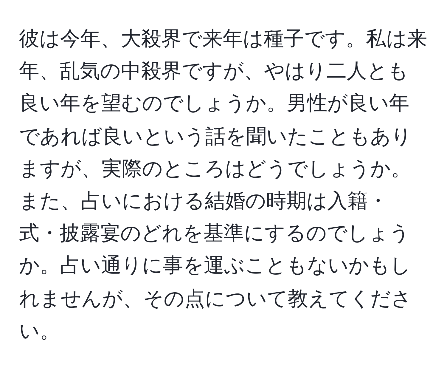 彼は今年、大殺界で来年は種子です。私は来年、乱気の中殺界ですが、やはり二人とも良い年を望むのでしょうか。男性が良い年であれば良いという話を聞いたこともありますが、実際のところはどうでしょうか。また、占いにおける結婚の時期は入籍・式・披露宴のどれを基準にするのでしょうか。占い通りに事を運ぶこともないかもしれませんが、その点について教えてください。