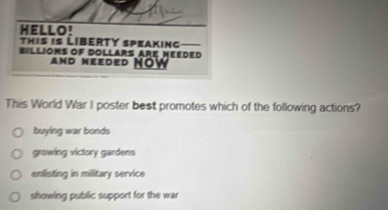 HELLO!
This is LIBERTY speaking
Billioms of Dollars are Meeded
and Needed NOw
This World War I poster best promotes which of the following actions?
buying war bonds
growing victory gardens
enlisting in military service
showing public support for the war