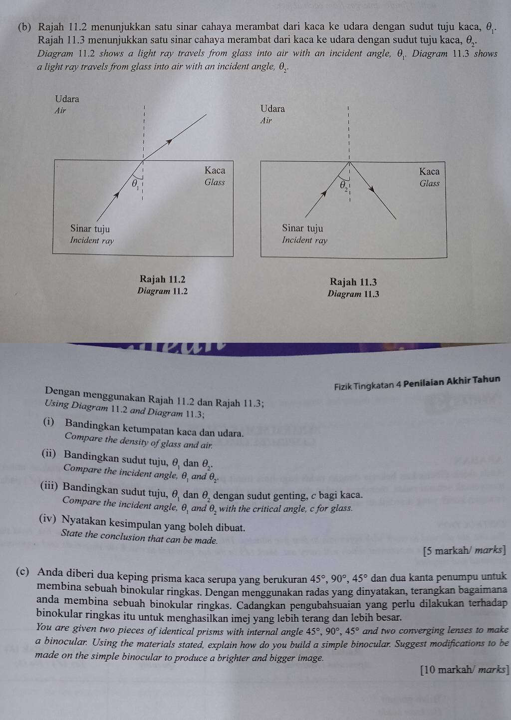 Rajah 11.2 menunjukkan satu sinar cahaya merambat dari kaca ke udara dengan sudut tuju kaca, 91.
Rajah 11.3 menunjukkan satu sinar cahaya merambat dari kaca ke udara dengan sudut tuju kaca, θ _2.
Diagram 11.2 shows a light ray travels from glass into air with an incident angle, θ _1. Diagram 11.3 shows
a light ray travels from glass into air with an incident angle, θ _2.
Udara
Air
Kaca
Glass
θ _2
Sinar tuju
Incident ray
Rajah 11.2 Rajah 11.3
Diagram 11.2 Diagram 11.3
Fizik Tingkatan 4 Penilaian Akhir Tahun
Dengan menggunakan Rajah 11.2 dan Rajah 11.3;
Using Diagram 11.2 and Diagram 11.3;
(i) Bandingkan ketumpatan kaca dan udara.
Compare the density of glass and air.
(ii) Bandingkan sudut tuju, θ _1 dan θ _2.
Compare the incident angle, θ _1 and θ _2.
(iii) Bandingkan sudut tuju, θ _1 dan θ _2 dengan sudut genting, c bagi kaca.
Compare the incident angle, θ _1 and θ _2 with the critical angle, c for glass.
(iv) Nyatakan kesimpulan yang boleh dibuat.
State the conclusion that can be made.
[5 markah/ marks]
(c) Anda diberi dua keping prisma kaca serupa yang berukuran 45°,90°,45° dan dua kanta penumpu untuk
membina sebuah binokular ringkas. Dengan menggunakan radas yang dinyatakan, terangkan bagaimana
anda membina sebuah binokular ringkas. Cadangkan pengubahsuaian yang perlu dilakukan terhadap
binokular ringkas itu untuk menghasilkan imej yang lebih terang dan lebih besar.
You are given two pieces of identical prisms with internal angle 45°,90°,45° and two converging lenses to make
a binocular. Using the materials stated, explain how do you build a simple binocular. Suggest modifications to be
made on the simple binocular to produce a brighter and bigger image.
[10 markah/ marks]