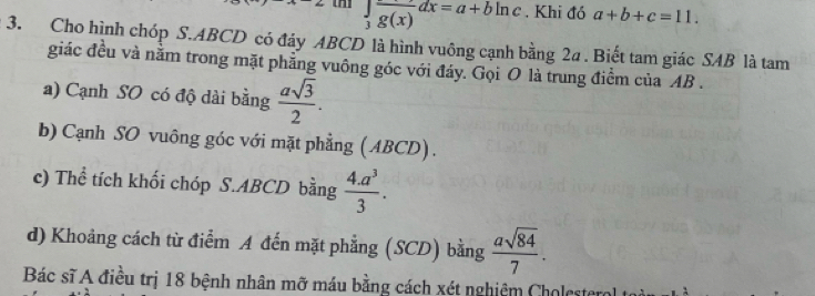 beginarrayr ∈t frac 3frac g(x)dx=a+bln c endarray. Khi đó a+b+c=11. 
3. Cho hình chóp S. ABCD có đáy ABCD là hình vuông cạnh bằng 2a. Biết tam giác SAB là tam
giác đều và nằm trong mặt phẳng vuông góc với đáy. Gọi O là trung điểm của AB.
a) Cạnh SO có độ dài bằng  asqrt(3)/2 . 
b) Cạnh SO vuông góc với mặt phẳng (ABCD).
c) Thể tích khối chóp S. ABCD bằng  (4.a^3)/3 . 
d) Khoảng cách từ điểm A đến mặt phẳng (SCD) bằng  asqrt(84)/7 . 
Bác sĩ A điều trị 18 bệnh nhân mỡ máu bằng cách xét nghiệm Cholesterol