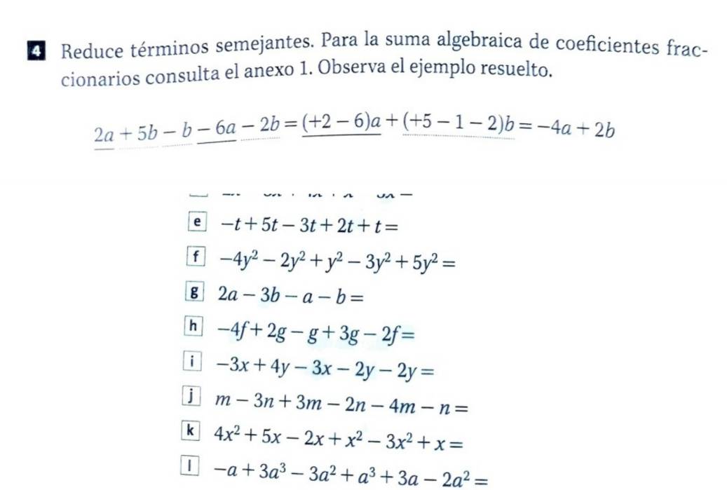 Reduce términos semejantes. Para la suma algebraica de coeficientes frac-
cionarios consulta el anexo 1. Observa el ejemplo resuelto.
2a+5b-b-6a-2b=_ (+2-6)a+_ (+5-1-2)b=-4a+2b
e -t+5t-3t+2t+t=
f -4y^2-2y^2+y^2-3y^2+5y^2=
g 2a-3b-a-b=
h -4f+2g-g+3g-2f=
i -3x+4y-3x-2y-2y=
j m-3n+3m-2n-4m-n=
k 4x^2+5x-2x+x^2-3x^2+x=
| -a+3a^3-3a^2+a^3+3a-2a^2=