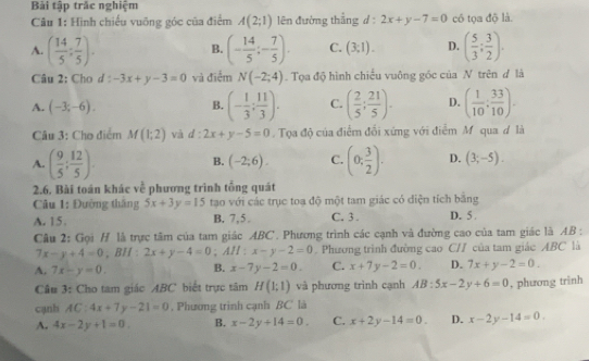 Bài tập trác nghiệm
Câu 1: Hình chiếu vuỡng góc của điểm A(2;1) lên đường thắng d : 2x+y-7=0 có tọa độ là.
A. ( 14/5 : 7/5 ). (- 14/5 ;- 7/5 ). C. (3;1). D. ( 5/3 ; 3/2 ).
B.
Câu 2: Cho d : -3x+y-3=0 và điểm N(-2;4). Tọa độ hình chiếu vuông góc của N trên d là
A. (-3;-6).
B. (- 1/3 ; 11/3 ). C. ( 2/5 ; 21/5 ). D. ( 1/10 : 33/10 ).
Câu 3: Cho điểm M(1;2) và d:2x+y-5=0. Tọa độ của điểm đổi xứng với điểm M qua d là
A. ( 9/5 ; 12/5 ). (0; 3/2 ). D. (3;-5).
B. (-2;6). C.
2.6. Bài toán khác về phương trình tổng quát
Câu 1: Đường thắng 5x+3y=15 tạo với các trục toạ độ một tam giác có điện tích bằng
A. 15 B. 7,5. C. 3. D. 5 .
Câu 2: Gọi H là trực tâm của tam giác ABC. Phương trình các cạnh và đường cao của tam giác là AB :
7x-y+4=0 , BH : 2x+y-4=0; AH : x-y-2=0 Phương trình đường cao C// của tam giác ABC là
A. 7x-y=0. B. x-7y-2=0. C. x+7y-2=0. D. 7x+y-2=0.
Câu 3: Cho tam giác ABC biết trực tâm H(1;1) và phương trình cạnh AB:5x-2y+6=0 , phương trinh
cạnh AC:4x+7y-21=0. Phương trình cạnh BC là
A. 4x-2y+1=0. B. x-2y+14=0. C. x+2y-14=0. D. x-2y-14=0.