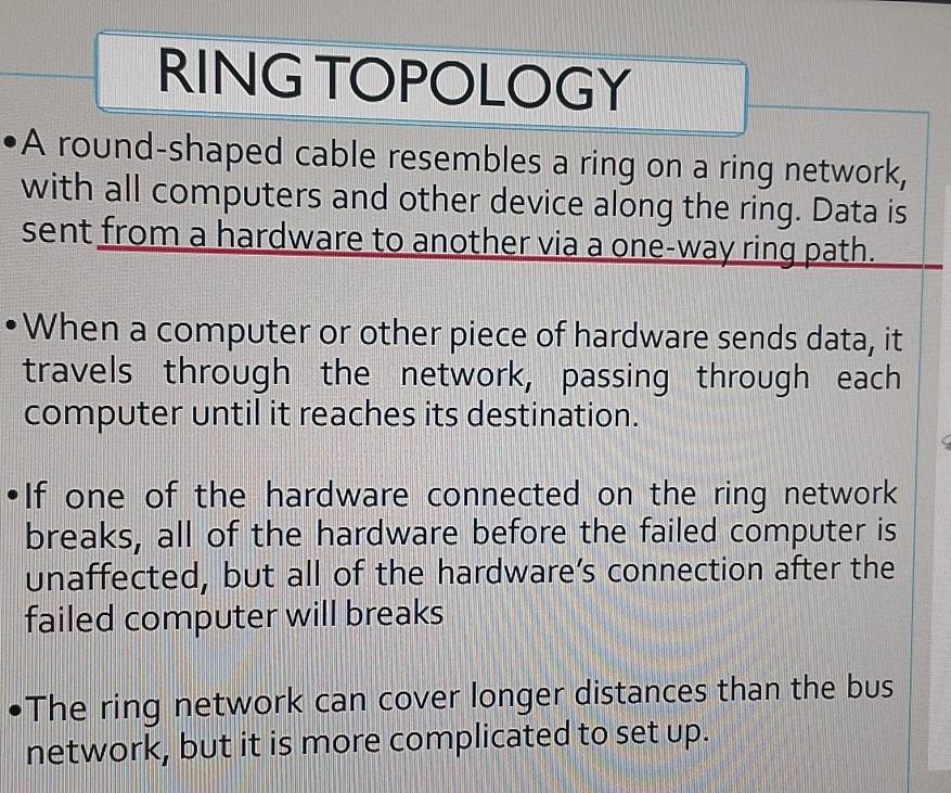 RING TOPOLOGY 
A round-shaped cable resembles a ring on a ring network, 
with all computers and other device along the ring. Data is 
sent from a hardware to another via a one-way ring path. 
When a computer or other piece of hardware sends data, it 
travels through the network, passing through each 
computer until it reaches its destination. 
If one of the hardware connected on the ring network 
breaks, all of the hardware before the failed computer is 
unaffected, but all of the hardware’s connection after the 
failed computer will breaks 
The ring network can cover longer distances than the bus 
network, but it is more complicated to set up.