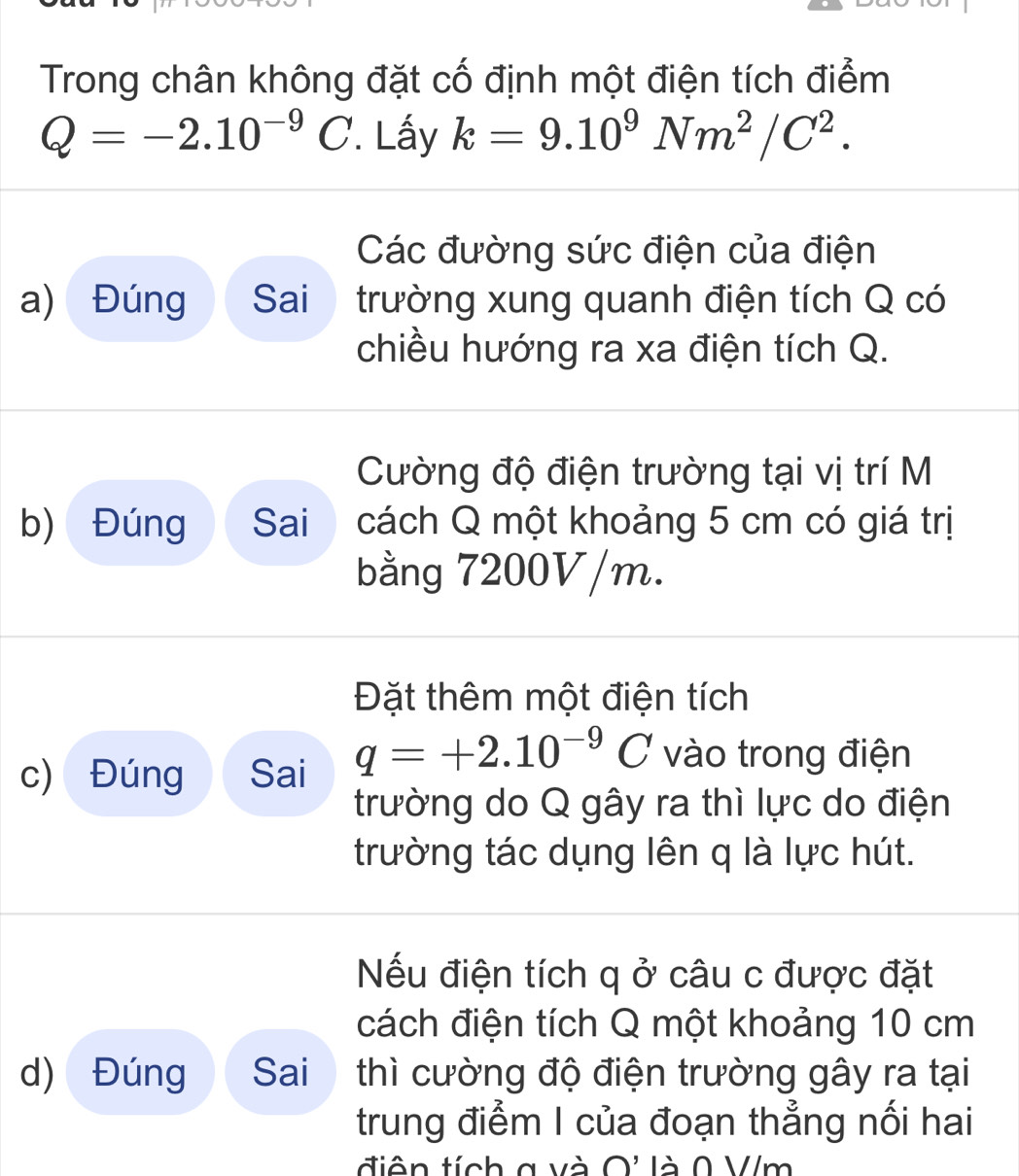 Trong chân không đặt cố định một điện tích điểm
Q=-2.10^(-9)C '. Lấy k=9.10^9Nm^2/C^2. 
Các đường sức điện của điện 
a) Đúng Sai trường xung quanh điện tích Q có 
chiều hướng ra xa điện tích Q. 
Cường độ điện trường tại vị trí M 
b) Đúng Sai cách Q một khoảng 5 cm có giá trị 
bằng 7200V/m. 
Đặt thêm một điện tích 
c) Đúng Sai q=+2.10^(-9)C vào trong điện 
trường do Q gây ra thì lực do điện 
trường tác dụng lên q là lực hút. 
Nếu điện tích q ở câu c được đặt 
cách điện tích Q một khoảng 10 cm
d) Đúng Sai thì cường độ điện trường gây ra tại 
trung điểm I của đoạn thẳng nối hai 
điên tích g và O' là 0 V/m