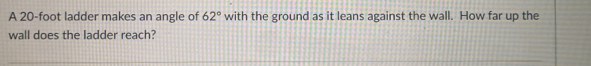 A 20-foot ladder makes an angle of 62° with the ground as it leans against the wall. How far up the 
wall does the ladder reach?