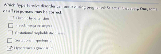 Which hypertensive disorder can occur during pregnancy? Select all that apply. One, some,
or all responses may be correct.
Chronic hypertension
Preeclampsia-eclampsia
Gestational trophoblastic disease
Gestational hypertension
Hyperemesis gravidarum