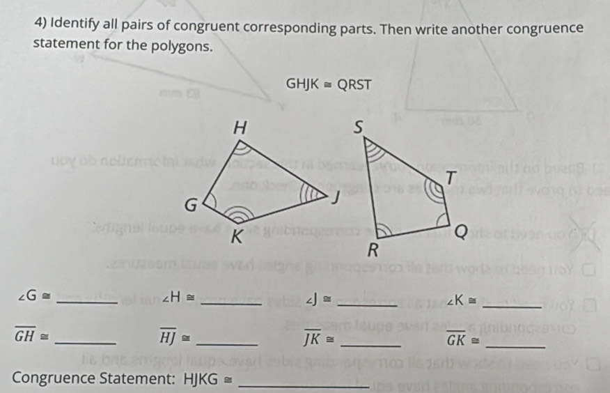 Identify all pairs of congruent corresponding parts. Then write another congruence 
statement for the polygons.
GHJK≌ QRST
_ ∠ G≌
∠ H≌
_ 
_ ∠ J≌
_ ∠ K≌
overline GH≌
_ 
_ overline HJ≌
overline JK≌ _
overline GK≌ _ 
Congruence Statement: HJKG≌ _