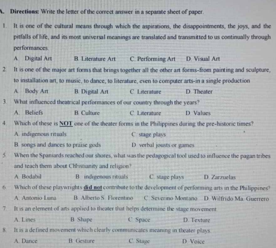 Directions: Write the letter of the correct answer in a separate sheet of paper.
1. It is one of the cultural means through which the aspirations, the disappointments, the joys, and the
pitfalls of life, and its most universal meanings are translated and transmitted to us continually through
performances
A. Digital Art B. Literature Art C Performing Art D Visual Art
2 It is one of the major art forms that brings together all the other art forms-from painting and sculpture,
to installation art, to music, to dance, to literature, even to computer arts-in a single production
A. Body Art B. Digital Art C Literature D Theater
3. What influenced theatrical performances of our country through the years?
A. Beliefs B Culture C. Literature D Values
4. Which of these is NOT one of the theater forms in the Philippines during the pre-historic times?
A. indigenous rituals C stage plays
B. songs and dances to praise gods D verbal jousts or games
5 When the Spaniards reached our shores, what was the pedagogical tool used to influence the pagan tribes
and teach them about Christianity and religion?
A. Bodabil B indigenous rituals C. stage plays D. Zarzuelas
6 Which of these playwrights did not contribute to the development of performing arts in the Philippines?
A. Antonio Luna B Alberto S Florentino C= Severino Montano D. Wilfrido Ma. Guerrero
7 It is an element of arts applied to theater that helps determine the stage movement
A. Lines B Shape C Space D. Texture
8. It is a defined movement which clearly communicates meaning in theater plays.
A. Dance B. Gesture C. Stage D Voice