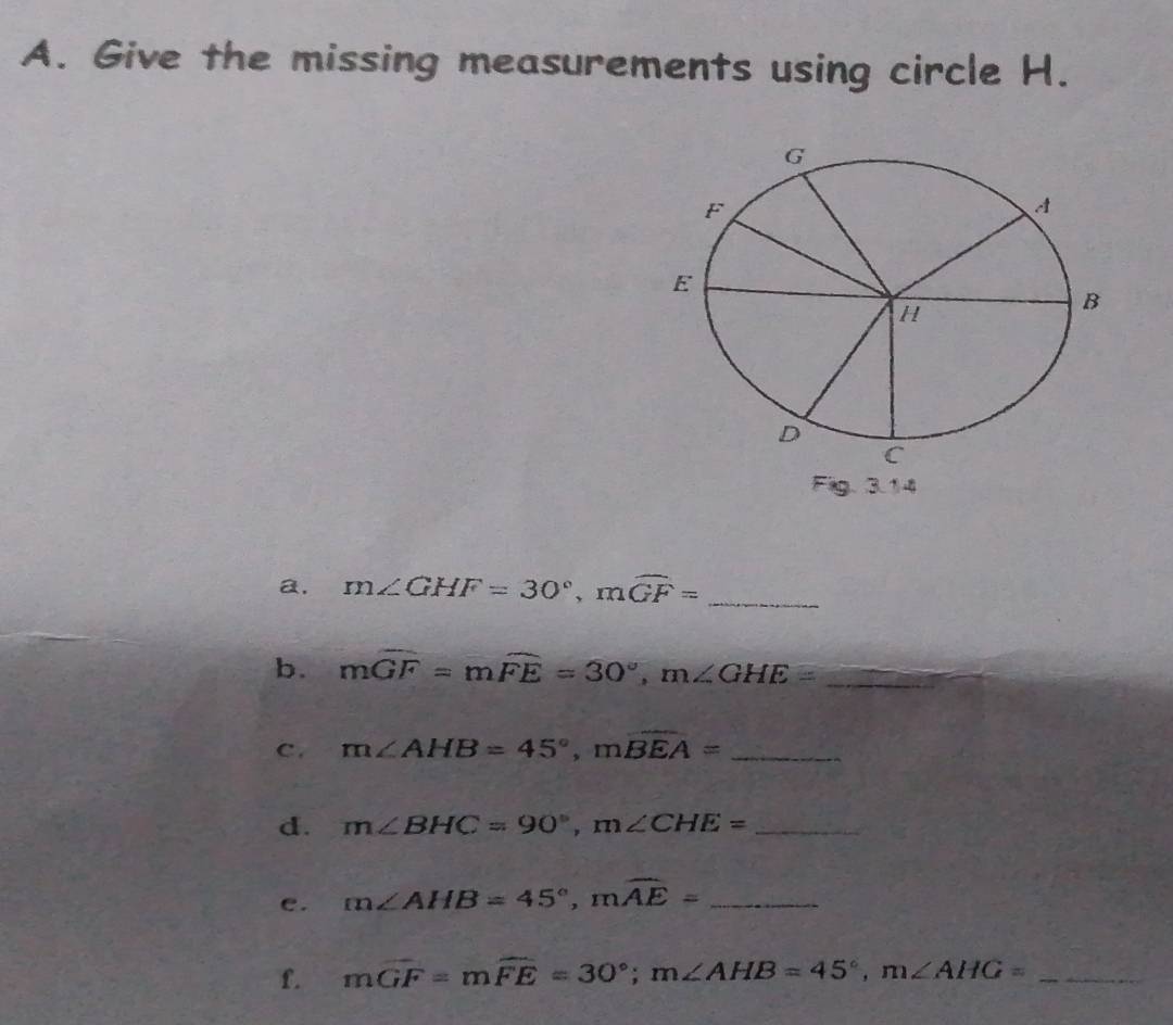 Give the missing measurements using circle H. 
a. m∠ GHF=30°, mwidehat GF=
_ 
b. mwidehat GF=mwidehat FE=30°, m∠ GHE= _ 
c. m∠ AHB=45°, mwidehat BEA= _ 
d. m∠ BHC=90°, m∠ CHE= _ 
e. m∠ AHB=45°, mwidehat AE= _ 
f. mwidehat GF=mwidehat FE=30°; m∠ AHB=45°, m∠ AHG= _ 