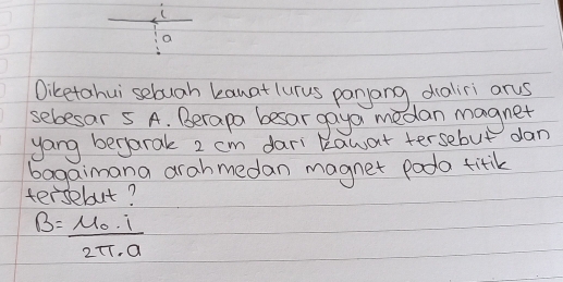 a 
Diketohui sebugh kanat lurus panyang daliri ars 
sebesar 5 A. Berapa besar gayo medan magnet 
yang begarak 2 cm dari kawat tersebut dan 
bagaimana arahmedan magnet podo titik 
tersebut?
B=frac mu _0· i2π · a