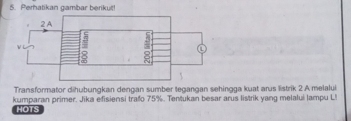 Perhatikan gambar berikut! 
Transformator dihubungkan dengan sumber tegangan sehingga kuat arus listrik 2 A melalui 
kumparan primer. Jika efisiensi trafo 75%. Tentukan besar arus listrik yang melalui Jampu L! 
HOTS