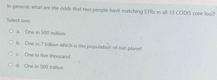 In general, what are the odds that two people have matching STRs in all 13 CODIS core loci?
Select one:
a. One in 500 million
b. One in 7 billion which is the population of our planet
c. One in five thousand
d. One in 500 trillion