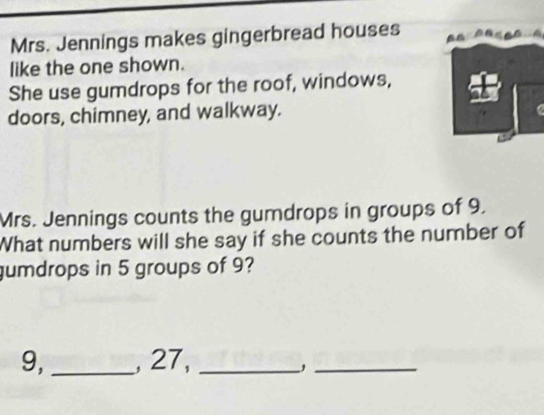 Mrs. Jennings makes gingerbread houses 
like the one shown. 
She use gumdrops for the roof, windows, 
doors, chimney, and walkway. 
Mrs. Jennings counts the gumdrops in groups of 9. 
What numbers will she say if she counts the number of 
gumdrops in 5 groups of 9?
9, _, 27,_ 
_