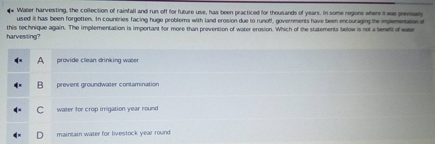Water harvesting, the collection of rainfall and run off for future use, has been practiced for thousands of years. In some regions where it was previously
used it has been forgotten. In countries facing huge problems with land erosion due to runoff, governments have been encouraging the implementation of
this technique again. The implementation is important for more than prevention of water erosion. Which of the statements below is not a benefif of water
harvesting?
A provide clean drinking water
B prevent groundwater contamination
C water for crop irrigation year round
D maintain water for livestock year round