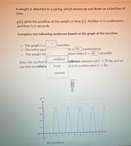 A weight is attached to a spring, which moves up and down as a function of
time.
p(t) gives the position of the weight at time (£). Position is in centimeters,
and time is in seconds.
Complete the following sentences based on the graph of the function.
The graph is a function.
The initial posi ht is[40 centimeter(s)
. The weight fir brium when t=10 second(s).
uilibrium whenever
Note: We say that tI nonlinear p(t)=0cm , and we
say that the initial p linear ck is its position when t=0s
constant