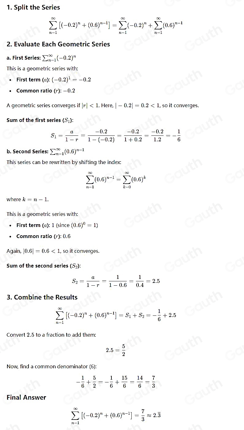 1. Split the Series
sumlimits _(n=1)^(∈fty)[(-0.2)^n+(0.6)^n-1]=sumlimits _(n=1)^(∈fty)(-0.2)^n+sumlimits _(n=1)^(∈fty)(0.6)^n-1
2. Evaluate Each Geometric Series
a. First Series: sumlimits (_n=1)^(∈fty)(-0.2)^n
This is a geometric series with:
First term (a):(-0.2)^1=-0.2
Common ratio (r):-0.2
A geometric series converges if|r|<1</tex> . Here. |-0.2|=0.2<1</tex> , so it converges.
Sum of the first series (S₁):
S_1= a/1-r = (-0.2)/1-(-0.2) = (-0.2)/1+0.2 = (-0.2)/1.2 =- 1/6 
b. Second Series: sumlimits (_n=1)^(∈fty)(0.6)^n-1
This series can be rewritten by shifting the index:
sumlimits _(n=1)^(∈fty)(0.6)^n-1=sumlimits _(k=0)^(∈fty)(0.6)^k
where k=n-1.
This is a geometric series with:
First term a) 1(sin ce (0.6)^0=1)
Common ratio (r):0.6
Again, |0.6|=0.6<1</tex> , so it converges.
Sum of the second series (S₂):
S_2= a/1-r = 1/1-0.6 = 1/0.4 =2.5
3. Combine the Results
sumlimits _(n=1)^(∈fty)[(-0.2)^n+(0.6)^n-1]=S_1+S_2=- 1/6 +2.5
Convert 2.5 to a fraction to add them:
2.5= 5/2 
Now, find a common denominator (6):
- 1/6 + 5/2 =- 1/6 + 15/6 = 14/6 = 7/3 
Final Answer
sumlimits _(n=1)^(∈fty)[(-0.2)^n+(0.6)^n-1]= 7/3 approx 2.overline 3