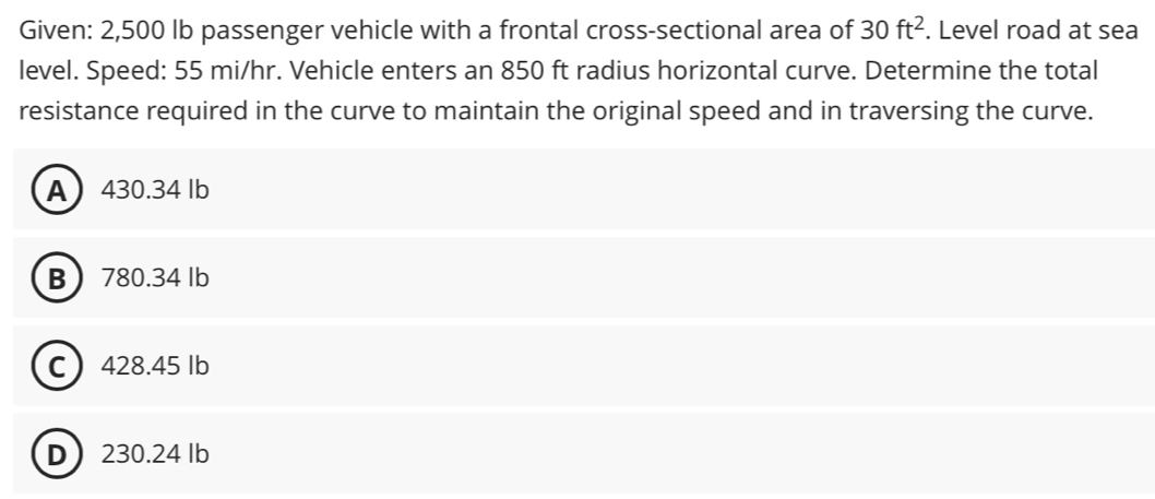 Given: 2,500 lb passenger vehicle with a frontal cross-sectional area of 30ft^2. Level road at sea
level. Speed: 55 mi/hr. Vehicle enters an 850 ft radius horizontal curve. Determine the total
resistance required in the curve to maintain the original speed and in traversing the curve.
A 430.34 lb
B 780.34 lb
C 428.45 Ib
D 230.24 lb