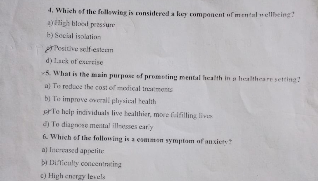 Which of the following is considered a key component of mental wellbeing?
a) High blood pressure
b) Social isolation
c) Positive self-esteem
d) Lack of exercise
5. What is the main purpose of promoting mental health in a healthcare setting?
a) To reduce the cost of medical treatments
b) To improve overall physical health
c) To help individuals live healthier, more fulfilling lives
d) To diagnose mental illnesses early
6. Which of the following is a common symptom of anxicty?
a) Increased appetite
b) Difficulty concentrating
c) High energy levels