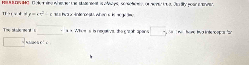 REASONING Determine whether the statement is always, sometimes, or never true. Justify your answer. 
The graph of y=ax^2+c has two x -intercepts when a is negative. 
The statement is □ true. When a is negative, the graph opens □ , so it will have two intercepts for 
□ values of c.