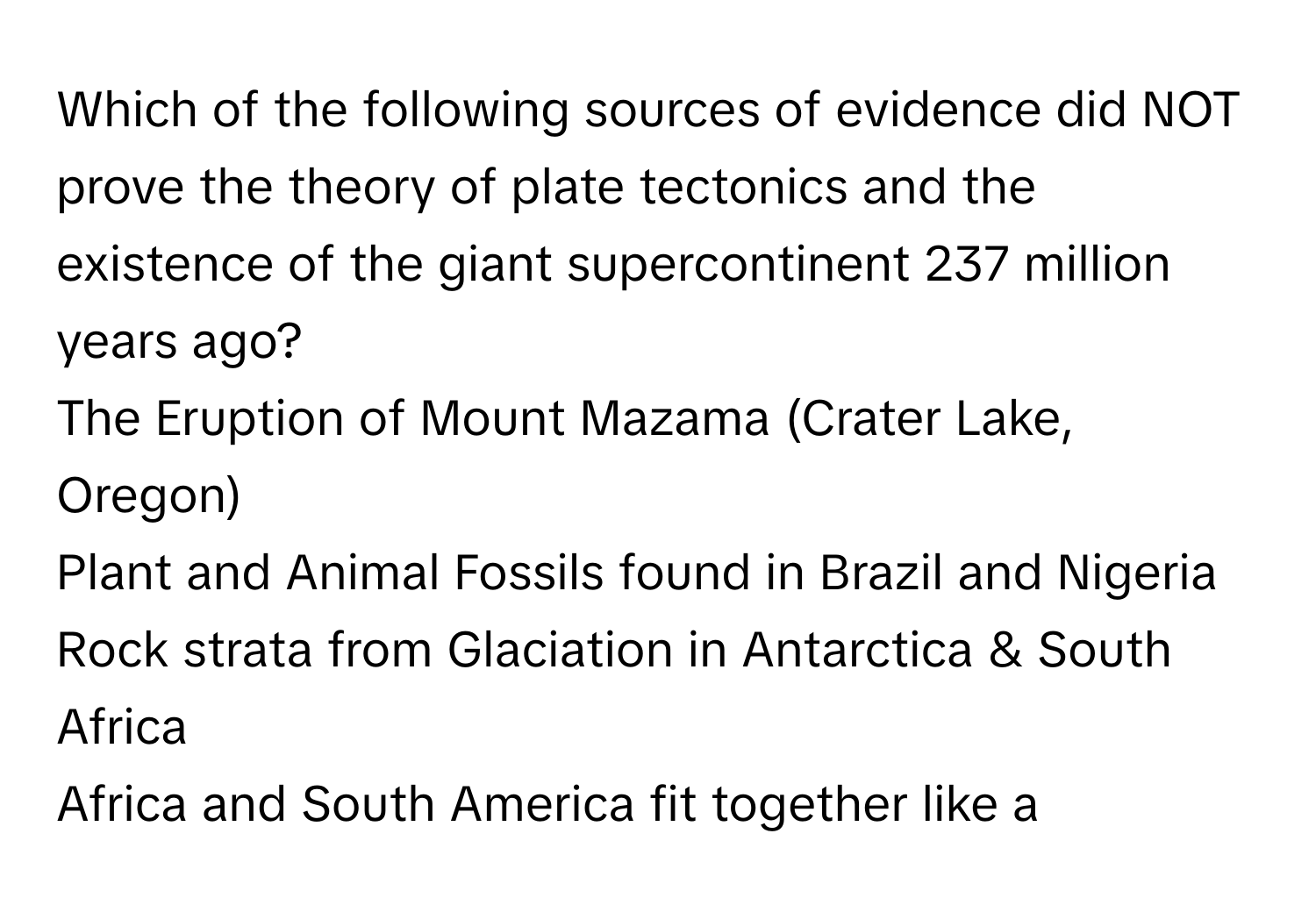 Which of the following sources of evidence did NOT prove the theory of plate tectonics and the existence of the giant supercontinent 237 million years ago?
The Eruption of Mount Mazama (Crater Lake, Oregon)
Plant and Animal Fossils found in Brazil and Nigeria
Rock strata from Glaciation in Antarctica & South Africa
Africa and South America fit together like a