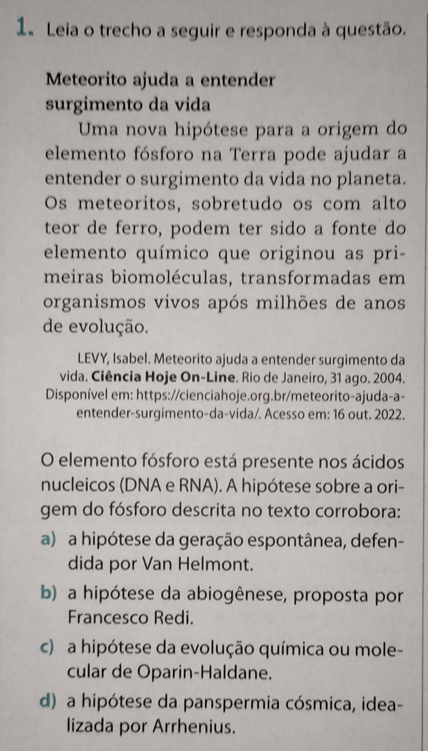 Leia o trecho a seguir e responda à questão.
Meteorito ajuda a entender
surgimento da vida
Uma nova hipótese para a origem do
elemento fósforo na Terra pode ajudar a
entender o surgimento da vida no planeta.
Os meteoritos, sobretudo os com alto
teor de ferro, podem ter sido a fonte do
elemento químico que originou as pri-
meiras biomoléculas, transformadas em
organismos vivos após milhões de anos
de evolução.
LEVY, Isabel. Meteorito ajuda a entender surgimento da
vida. Ciência Hoje On-Line. Rio de Janeiro, 31 ago. 2004.
Disponível em: https://cienciahoje.org.br/meteorito-ajuda-a-
entender-surgimento-da-vida/. Acesso em: 16 out. 2022.
O elemento fósforo está presente nos ácidos
nucleicos (DNA e RNA). A hipótese sobre a ori-
gem do fósforo descrita no texto corrobora:
a) a hipótese da geração espontânea, defen-
dida por Van Helmont.
b) a hipótese da abiogênese, proposta por
Francesco Redi.
c) a hipótese da evolução química ou mole-
cular de Oparin-Haldane.
d) a hipótese da panspermia cósmica, idea-
lizada por Arrhenius.