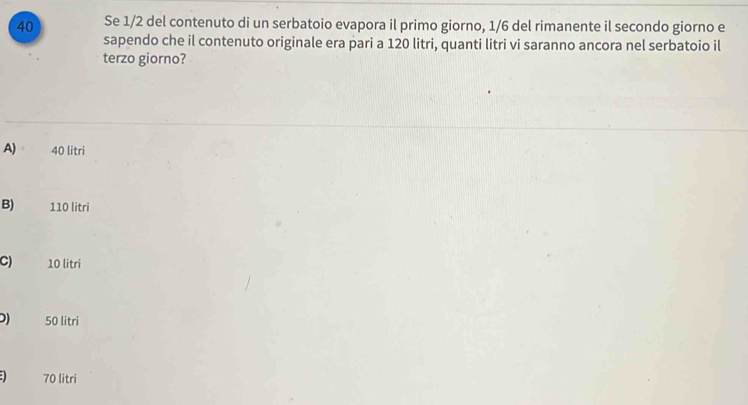 Se 1/2 del contenuto di un serbatoio evapora il primo giorno, 1/6 del rimanente il secondo giorno e
sapendo che il contenuto originale era pari a 120 litri, quanti litri vi saranno ancora nel serbatoio il
terzo giorno?
A) 40 litri
B) 110 litri
C) 10 litri
D) 50 litri
70 litri