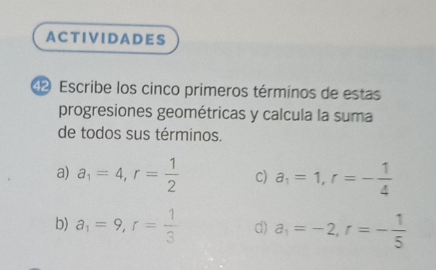 ACTIVIDADES 
4 Escribe los cinco primeros términos de estas 
progresiones geométricas y calcula la suma 
de todos sus términos. 
a) a_1=4, r= 1/2  a_1=1, r=- 1/4 
C) 
b) a_1=9, r= 1/3  a_1=-2, r=- 1/5 
d)