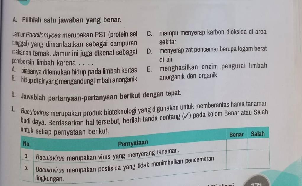 Pilihlah satu jawaban yang benar.
Jamur Paecilomyces merupakan PST (protein sel C. mampu menyerap karbon dioksida di area
tunggal) yang dimanfaatkan sebagai campuran sekitar
makanan ternak. Jamur ini juga dikenal sebagai D. menyerap zat pencemar berupa logam berat
pembersih limbah karena . . . .
di air
A. biasanya ditemukan hidup pada limbah kertas E. menghasilkan enzim pengurai limbah
B. hidup di air yang mengandung limbah anorganik anorganik dan organik
B. Jawablah pertanyaan-pertanyaan berikut dengan tepat.
1. Baculovirus merupakan produk bioteknologi yang digunakan untuk memberantas hama tanaman
budi daya. Berdasarkan hal tersebut, berilah tanda centang (✓) pada kolom Benar atau Salah
4-4