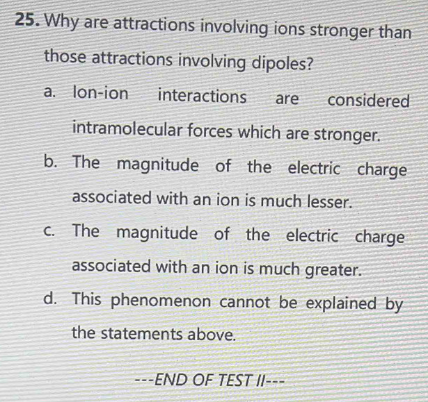 Why are attractions involving ions stronger than
those attractions involving dipoles?
a. lon-ion interactions are considered
intramolecular forces which are stronger.
b. The magnitude of the electric charge
associated with an ion is much lesser.
c. The magnitude of the electric charge
associated with an ion is much greater.
d. This phenomenon cannot be explained by
the statements above.
---END OF TEST II---