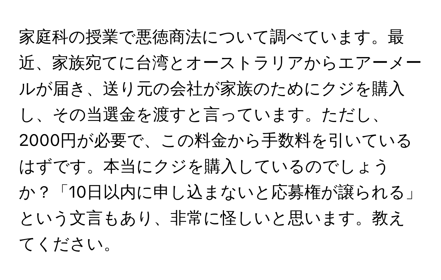 家庭科の授業で悪徳商法について調べています。最近、家族宛てに台湾とオーストラリアからエアーメールが届き、送り元の会社が家族のためにクジを購入し、その当選金を渡すと言っています。ただし、2000円が必要で、この料金から手数料を引いているはずです。本当にクジを購入しているのでしょうか？「10日以内に申し込まないと応募権が譲られる」という文言もあり、非常に怪しいと思います。教えてください。