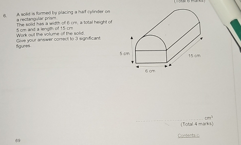 ( Total B His) 
6. A solid is formed by placing a half cylinder on 
a rectangular prism. 
The solid has a width of 6 cm, a total height of
5 cm and a length of 15 cm
Work out the volume of the solid 
Give your answer correct to 3 significant 
figures.
5 cm
15 cm
6 cm
_ cm^3
(Total 4 marks) 
Contents o 
69