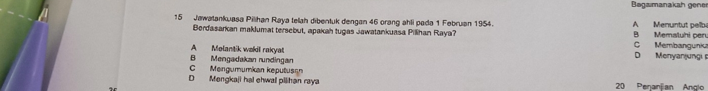 Bagaımanakah gene
15 Jawatankuasa Pilihan Raya telah dibentuk dengan 46 orang ahli pada 1 Februan 1954. A Menuntut pelba
Berdasarkan maklumat tersebut, apakah tugas Jawatankuasa Pilihan Raya? B Memaluhi per
C Membangunka
A Melantik wakil rakyat D Menyanjungi
B Mengadakan rundingan
C Mengumumkan kepulusa
D Mengkaji hal ehwal pilihan raya 20 Penanjian Anglo